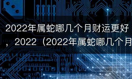 2022年属蛇哪几个月财运更好，2022（2022年属蛇哪几个月财运最好）
