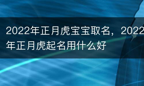 2022年正月虎宝宝取名，2022年正月虎起名用什么好