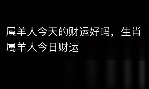 属羊人今天的财运好吗，生肖属羊人今日财运