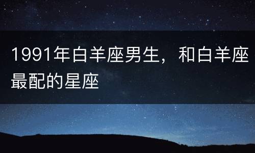 1991年白羊座男生，和白羊座最配的星座