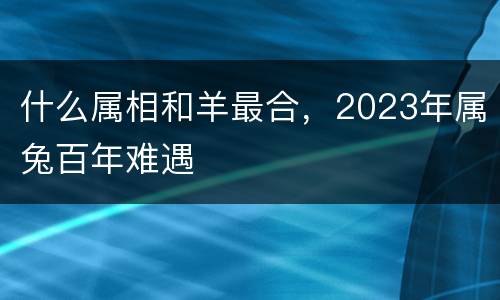 什么属相和羊最合，2023年属兔百年难遇