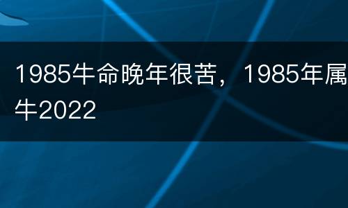 1985牛命晚年很苦，1985年属牛2022