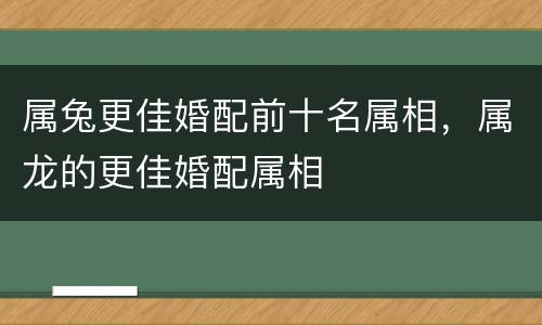 属兔更佳婚配前十名属相，属龙的更佳婚配属相