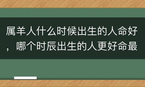 属羊人什么时候出生的人命好，哪个时辰出生的人更好命最富贵