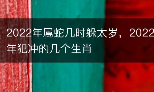 2022年属蛇几时躲太岁，2022年犯冲的几个生肖