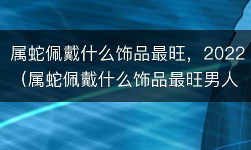 属蛇佩戴什么饰品最旺，2022（属蛇佩戴什么饰品最旺男人）