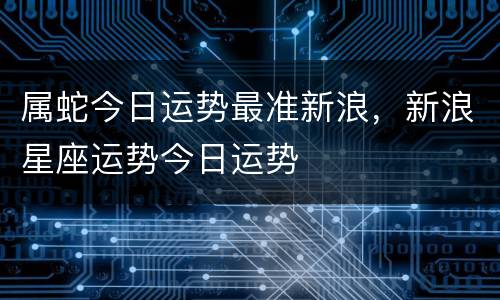 属蛇今日运势最准新浪，新浪星座运势今日运势