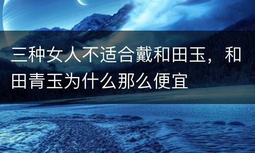 三种女人不适合戴和田玉，和田青玉为什么那么便宜