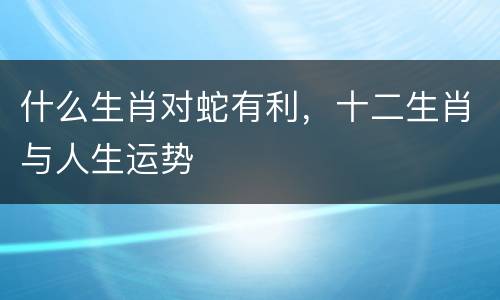 什么生肖对蛇有利，十二生肖与人生运势