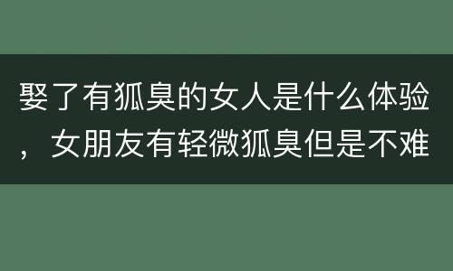 娶了有狐臭的女人是什么体验，女朋友有轻微狐臭但是不难闻
