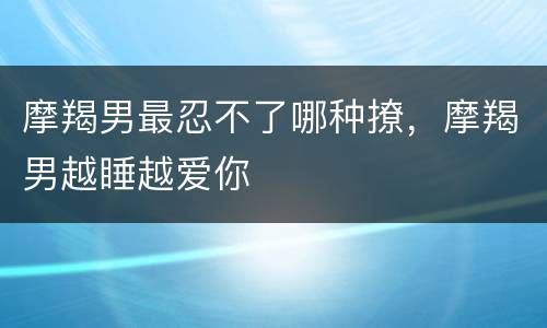 摩羯男最忍不了哪种撩，摩羯男越睡越爱你