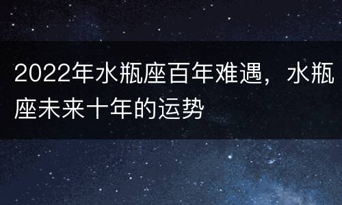 2022年水瓶座百年难遇，水瓶座未来十年的运势
