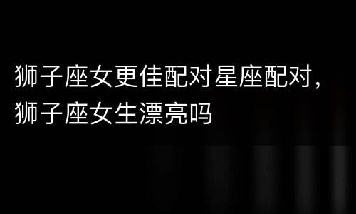 狮子座女更佳配对星座配对，狮子座女生漂亮吗