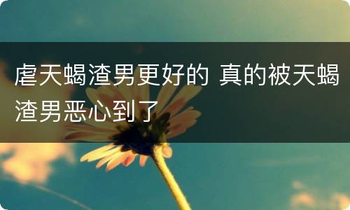 虐天蝎渣男更好的 真的被天蝎渣男恶心到了