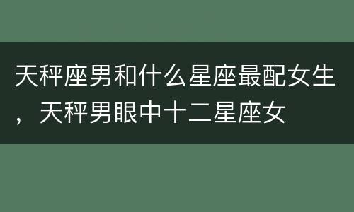 天秤座男和什么星座最配女生，天秤男眼中十二星座女