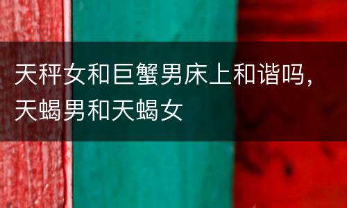天秤女和巨蟹男床上和谐吗，天蝎男和天蝎女