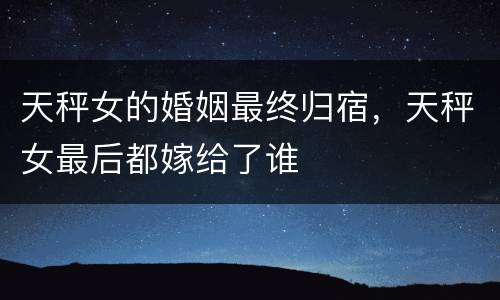 天秤女的婚姻最终归宿，天秤女最后都嫁给了谁