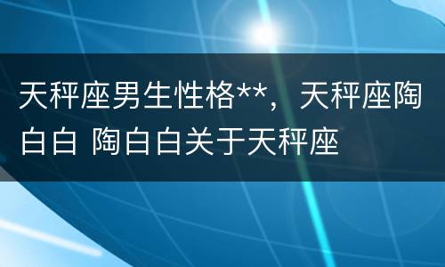 天秤座男生性格**，天秤座陶白白 陶白白关于天秤座