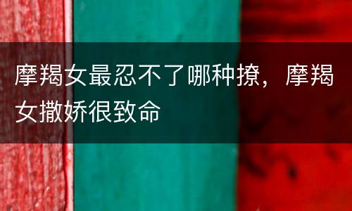 摩羯女最忍不了哪种撩，摩羯女撒娇很致命