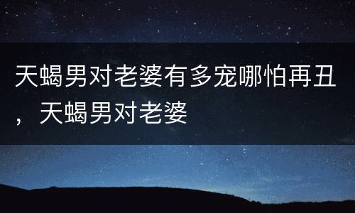 天蝎男对老婆有多宠哪怕再丑，天蝎男对老婆