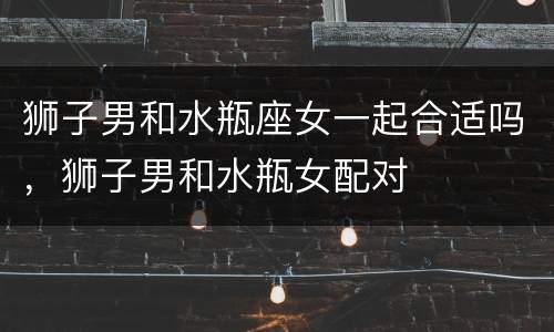 狮子男和水瓶座女一起合适吗，狮子男和水瓶女配对