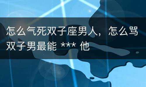 怎么气死双子座男人，怎么骂双子男最能 *** 他