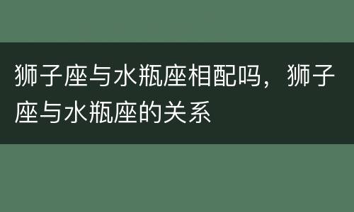 狮子座与水瓶座相配吗，狮子座与水瓶座的关系