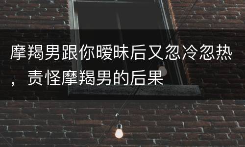 摩羯男跟你暧昧后又忽冷忽热，责怪摩羯男的后果
