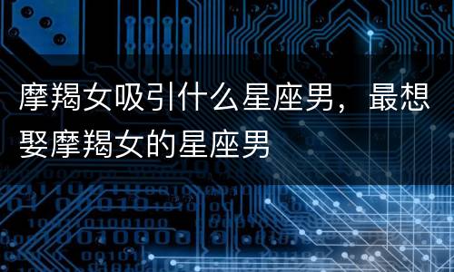 摩羯女吸引什么星座男，最想娶摩羯女的星座男