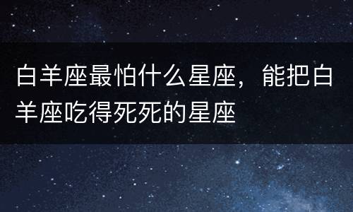 白羊座最怕什么星座，能把白羊座吃得死死的星座