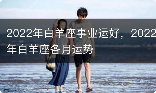 2022年白羊座事业运好，2022年白羊座各月运势