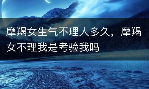 摩羯女生气不理人多久，摩羯女不理我是考验我吗