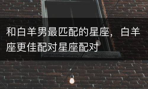 和白羊男最匹配的星座，白羊座更佳配对星座配对