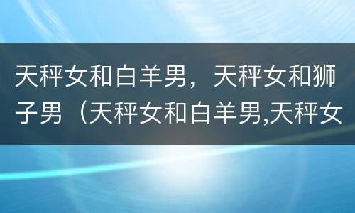 天秤女和白羊男，天秤女和狮子男（天秤女和白羊男,天秤女和狮子男配对）