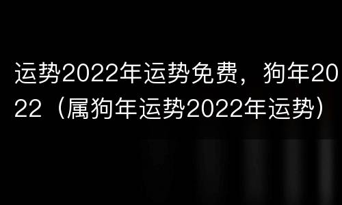 运势2022年运势免费，狗年2022（属狗年运势2022年运势）