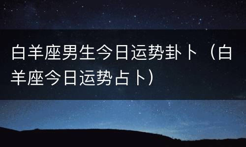 白羊座男生今日运势卦卜（白羊座今日运势占卜）