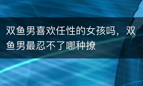 双鱼男喜欢任性的女孩吗，双鱼男最忍不了哪种撩