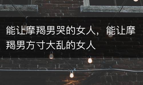 能让摩羯男哭的女人，能让摩羯男方寸大乱的女人