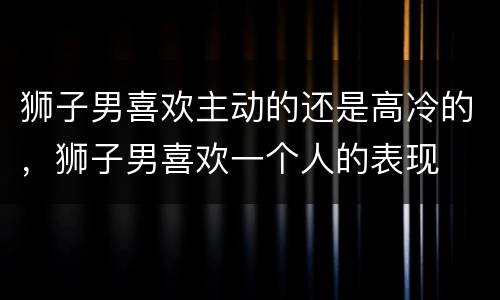狮子男喜欢主动的还是高冷的，狮子男喜欢一个人的表现