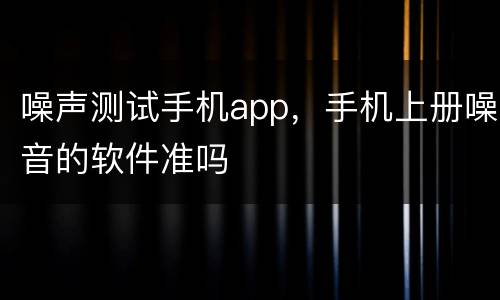 噪声测试手机app，手机上册噪音的软件准吗