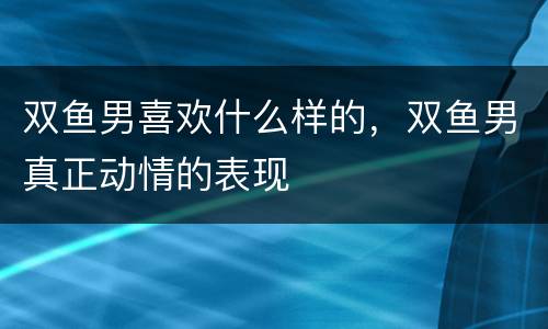 双鱼男喜欢什么样的，双鱼男真正动情的表现