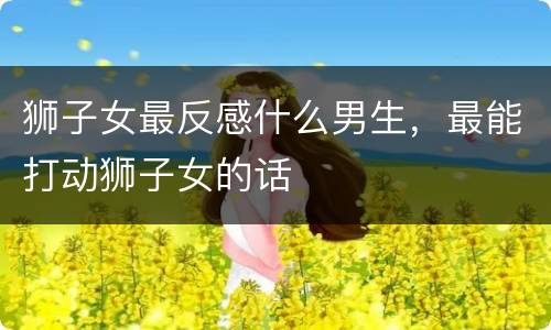 狮子女最反感什么男生，最能打动狮子女的话