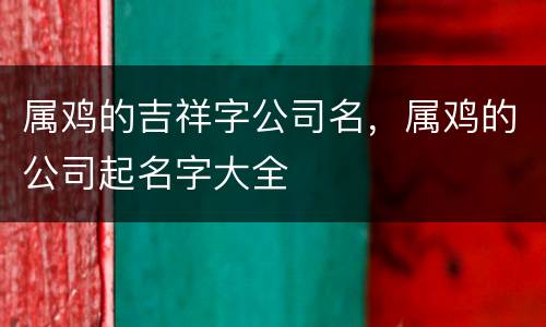 属鸡的吉祥字公司名，属鸡的公司起名字大全