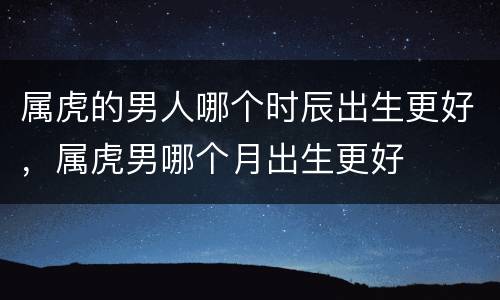 属虎的男人哪个时辰出生更好，属虎男哪个月出生更好