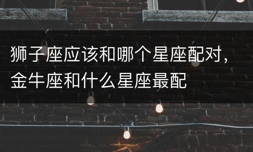 狮子座应该和哪个星座配对，金牛座和什么星座最配
