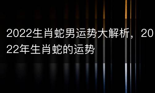 2022生肖蛇男运势大解析，2022年生肖蛇的运势