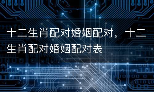 十二生肖配对婚姻配对，十二生肖配对婚姻配对表