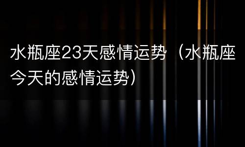 水瓶座23天感情运势（水瓶座今天的感情运势）