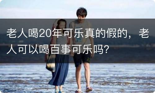老人喝20年可乐真的假的，老人可以喝百事可乐吗？