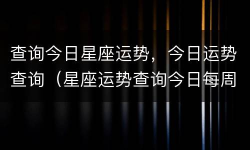 查询今日星座运势，今日运势查询（星座运势查询今日每周每月运势）
